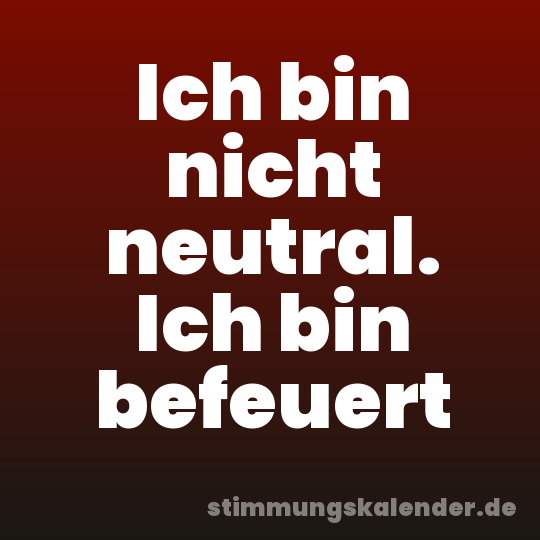 Ich bin nicht neutral. Ich bin befeuert