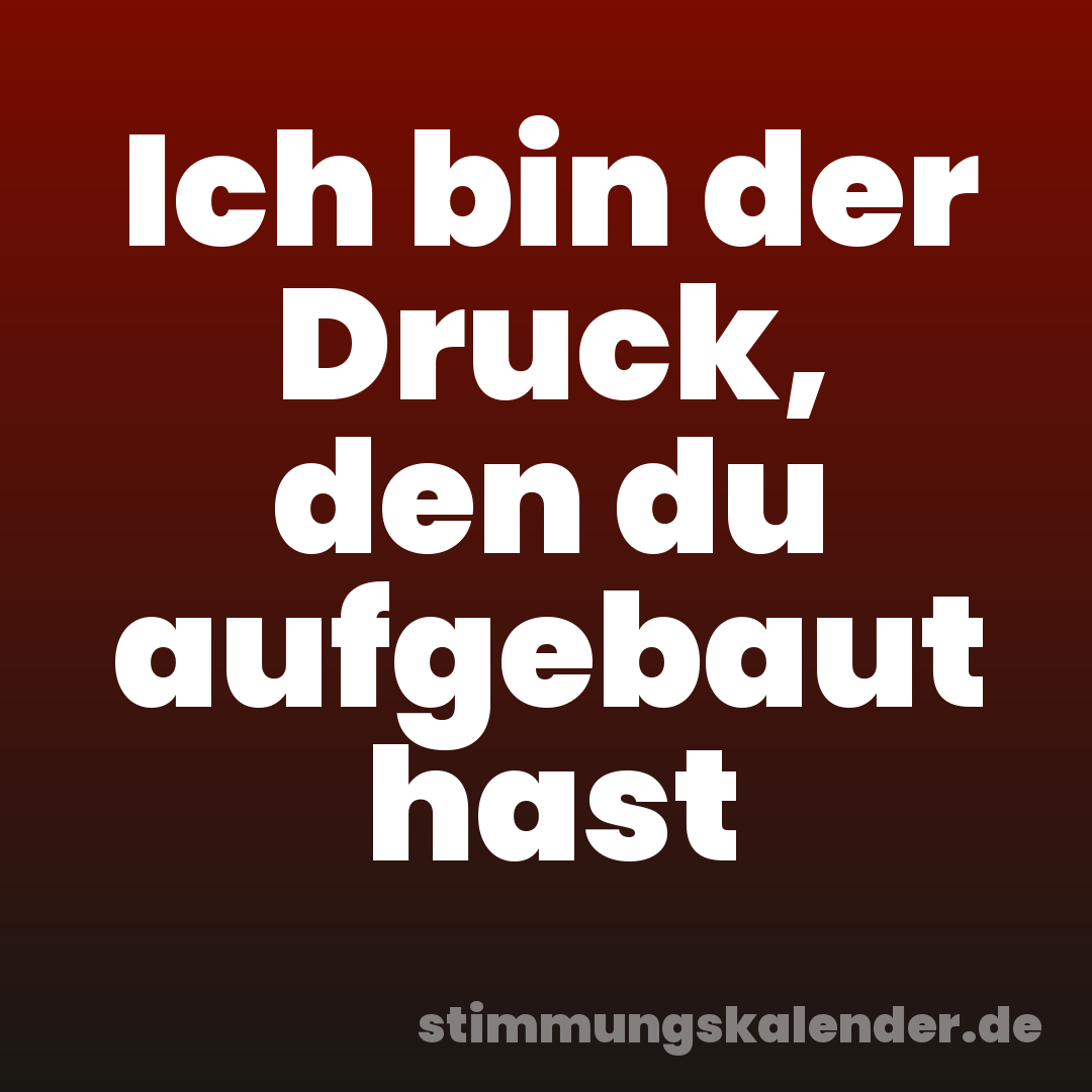 Ich bin der Druck, den du aufgebaut hast