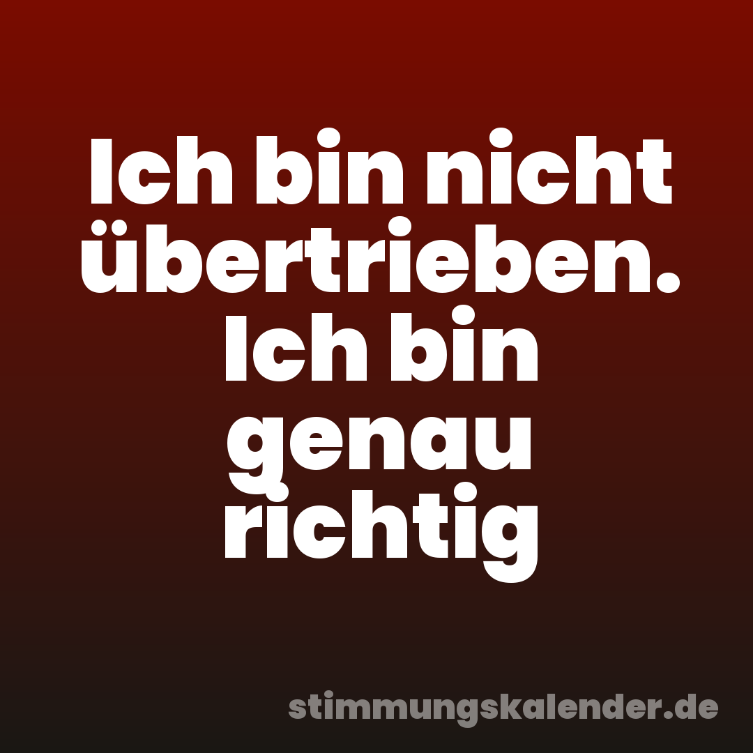 Ich bin nicht übertrieben. Ich bin genau richtig
