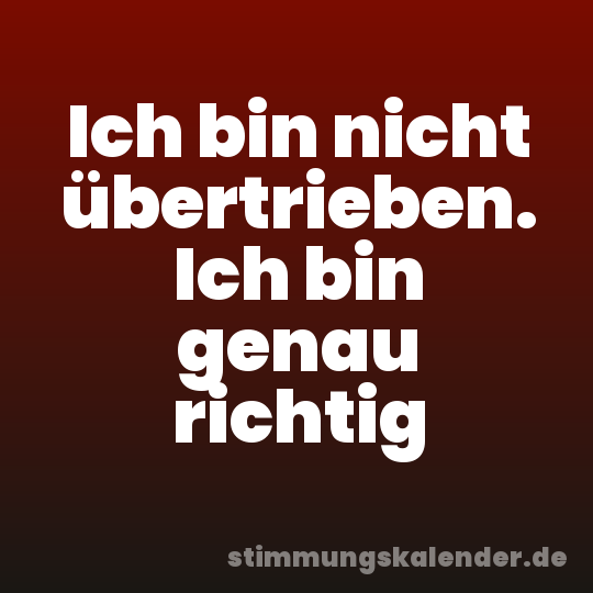 Ich bin nicht übertrieben. Ich bin genau richtig