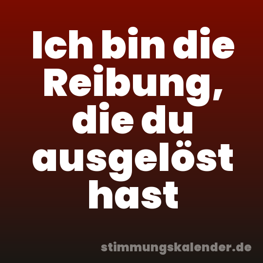 Ich bin die Reibung, die du ausgelöst hast