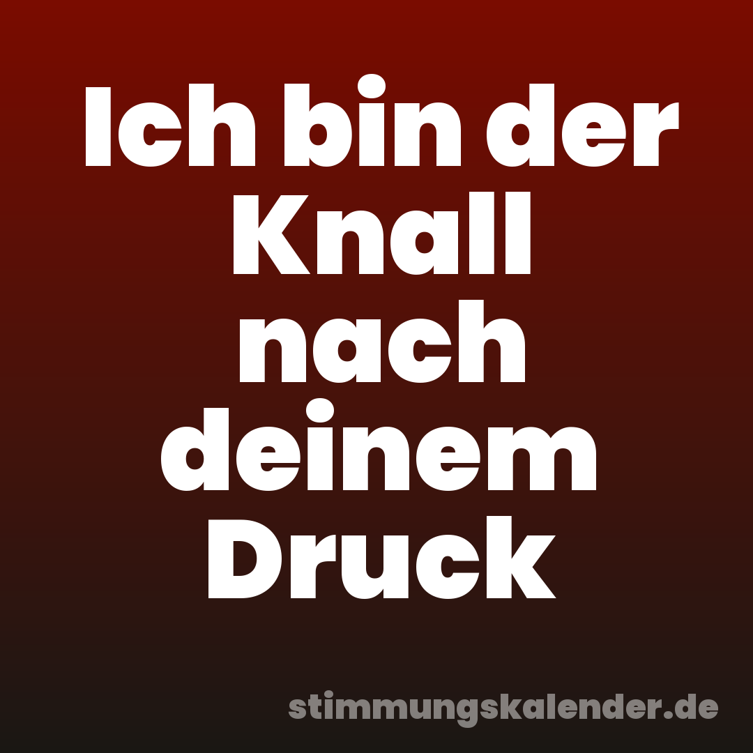 Ich bin der Knall nach deinem Druck