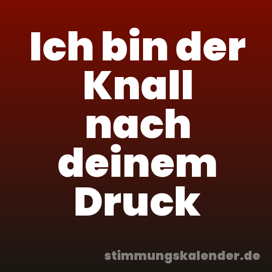 Ich bin der Knall nach deinem Druck
