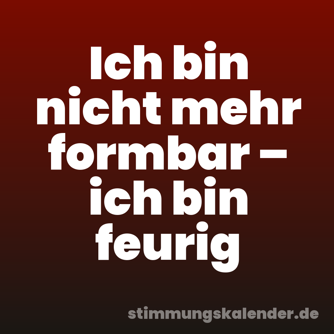 Ich bin nicht mehr formbar – ich bin feurig