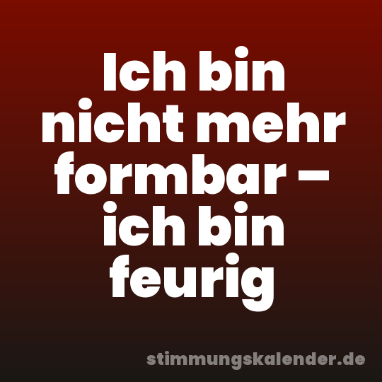 Ich bin nicht mehr formbar – ich bin feurig