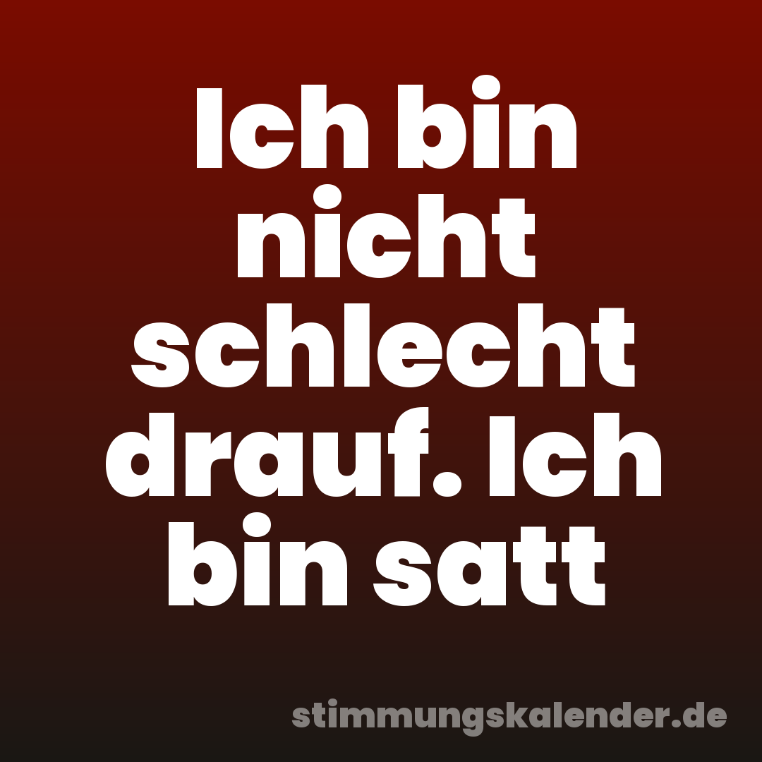 Ich bin nicht schlecht drauf. Ich bin satt