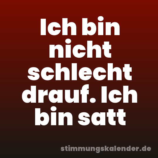 Ich bin nicht schlecht drauf. Ich bin satt