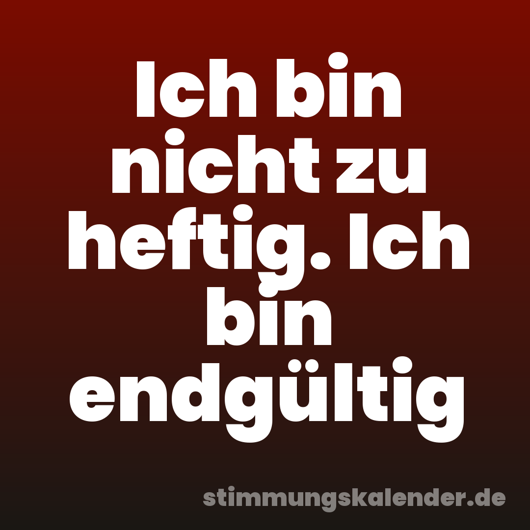 Ich bin nicht zu heftig. Ich bin endgültig