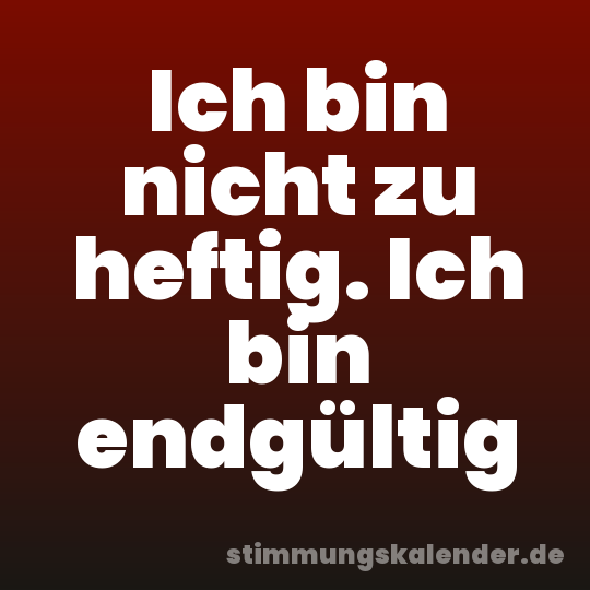 Ich bin nicht zu heftig. Ich bin endgültig