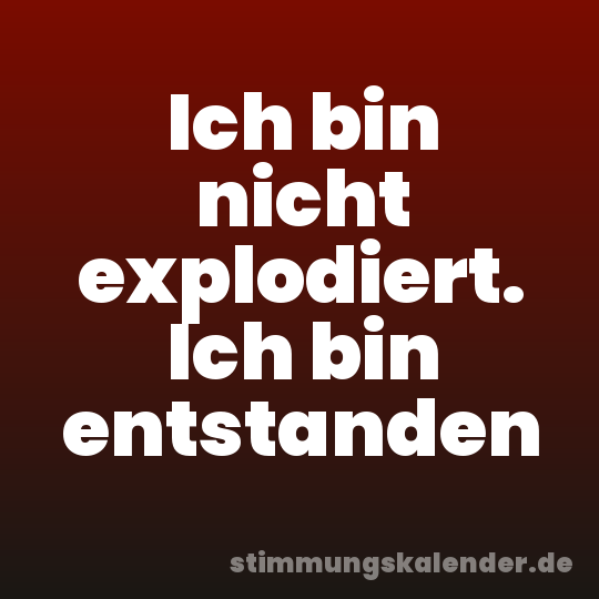 Ich bin nicht explodiert. Ich bin entstanden