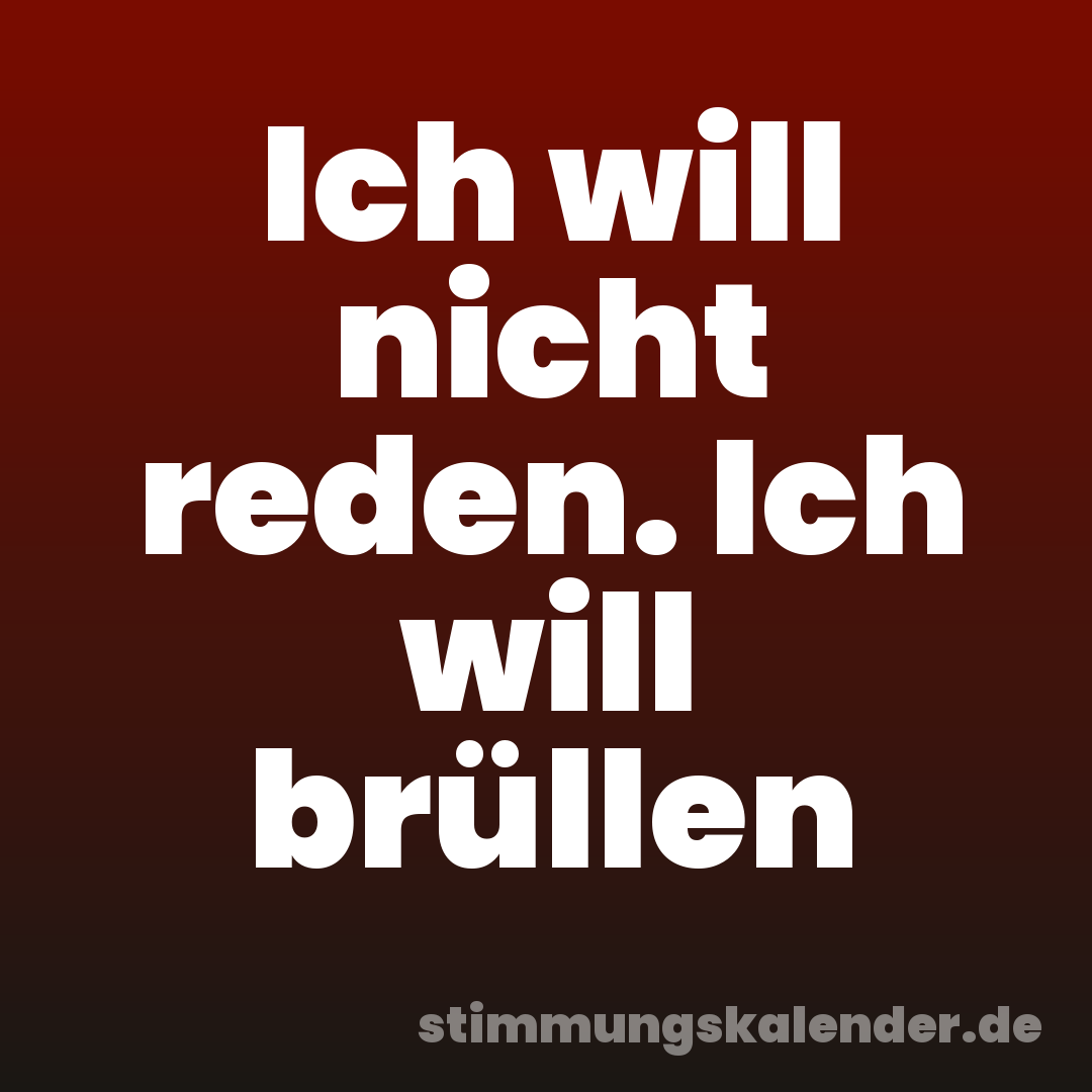 Ich will nicht reden. Ich will brüllen