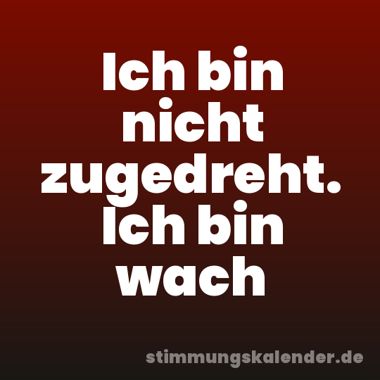 Ich bin nicht zugedreht. Ich bin wach