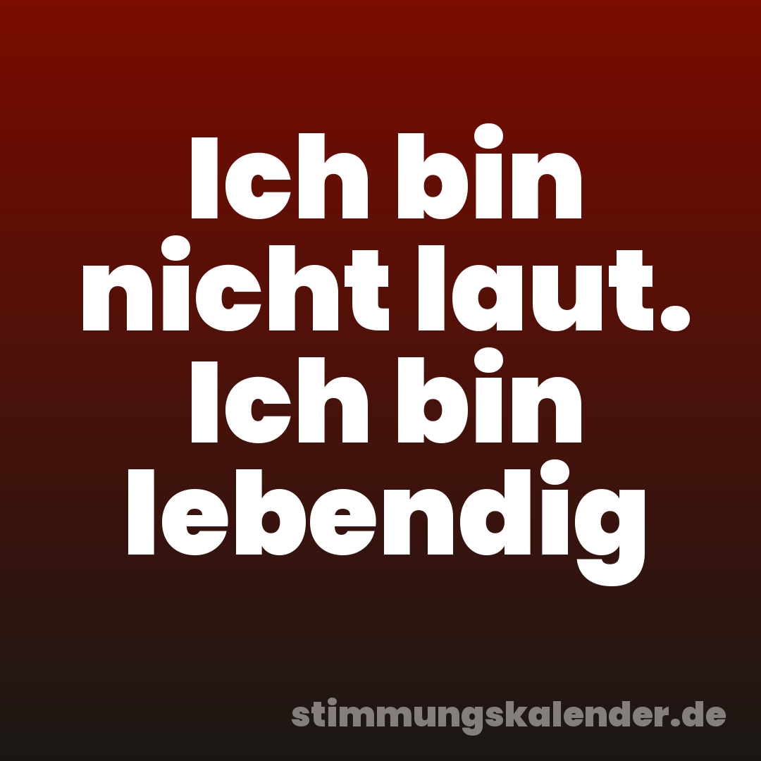 Ich bin nicht laut. Ich bin lebendig
