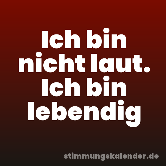 Ich bin nicht laut. Ich bin lebendig