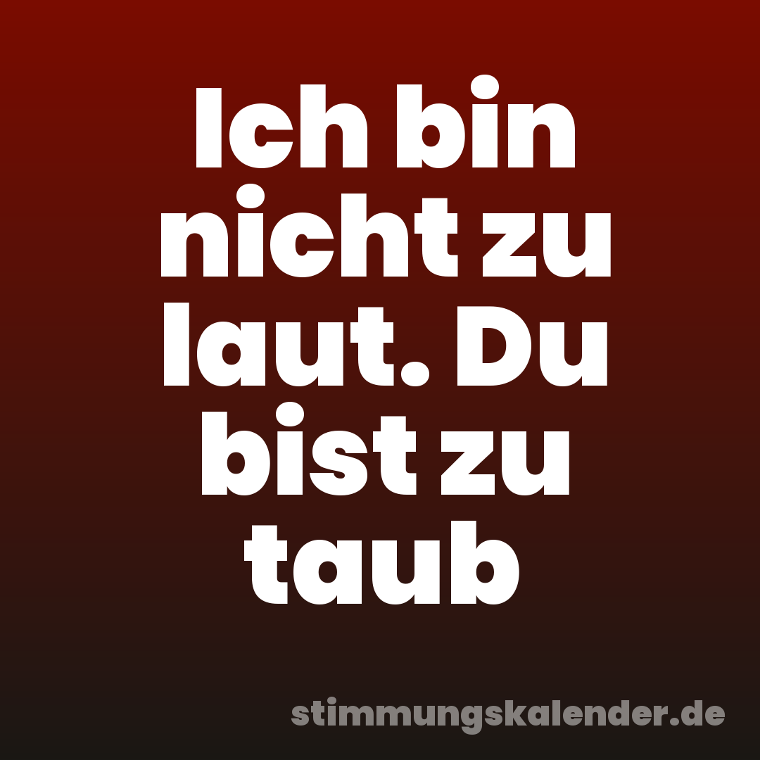 Ich bin nicht zu laut. Du bist zu taub