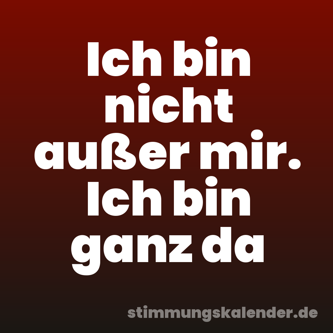 Ich bin nicht außer mir. Ich bin ganz da