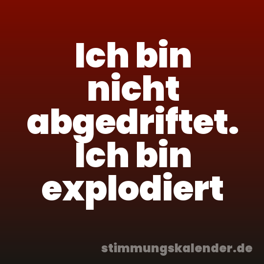 Ich bin nicht abgedriftet. Ich bin explodiert