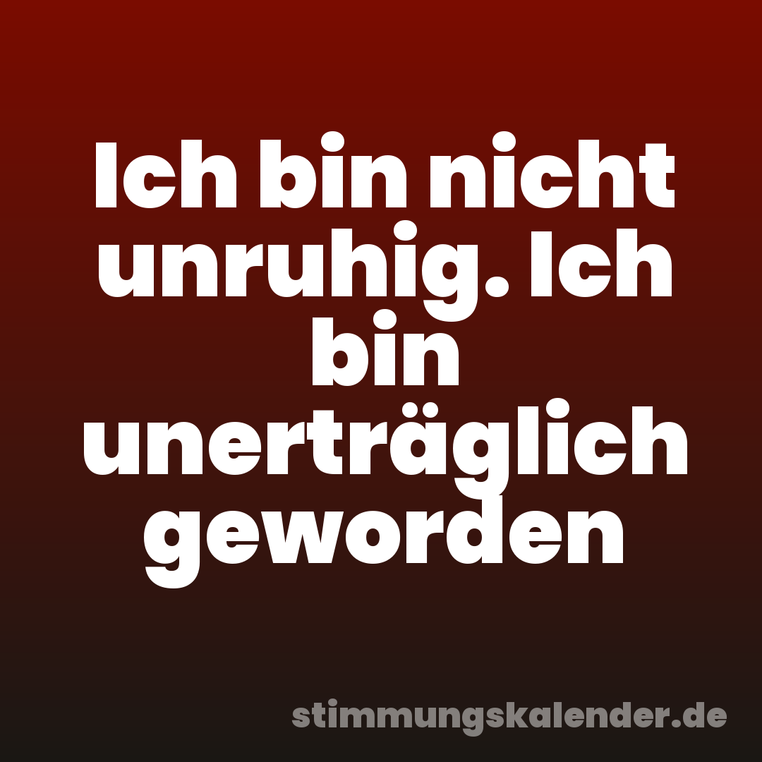 Ich bin nicht unruhig. Ich bin unerträglich geworden