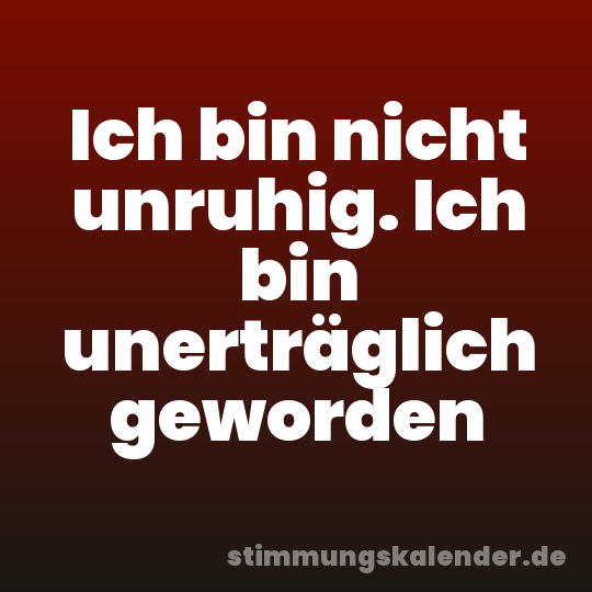 Ich bin nicht unruhig. Ich bin unerträglich geworden