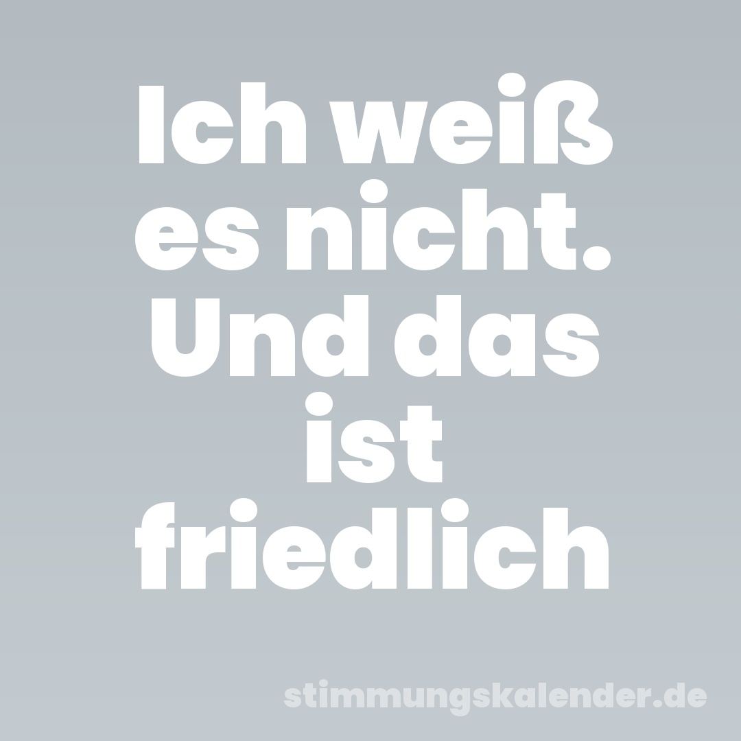 Ich weiß es nicht. Und das ist friedlich