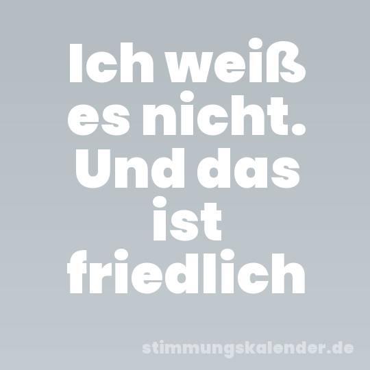 Ich weiß es nicht. Und das ist friedlich