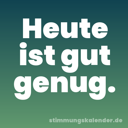 Heute ist gut genug.